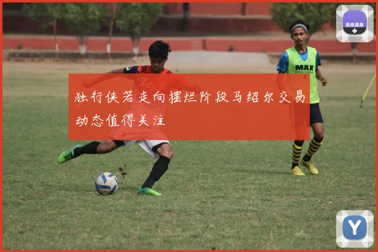 独行侠若走向摆烂阶段马绍尔交易动态值得关注
