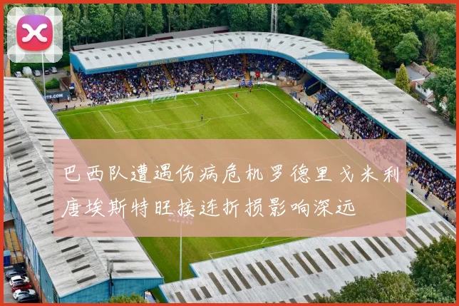 巴西队遭遇伤病危机罗德里戈米利唐埃斯特旺接连折损影响深远