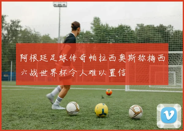 阿根廷足球传奇帕拉西奥斯称梅西六战世界杯令人难以置信