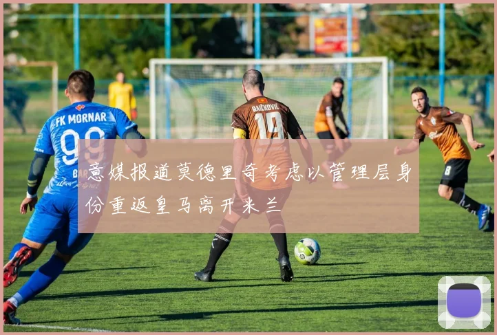 意媒报道莫德里奇考虑以管理层身份重返皇马离开米兰