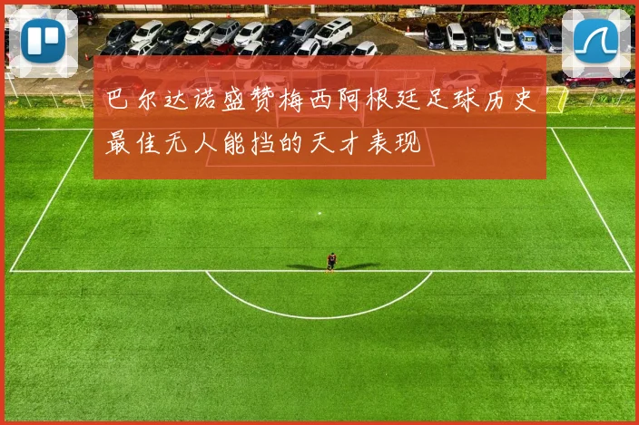巴尔达诺盛赞梅西阿根廷足球历史最佳无人能挡的天才表现