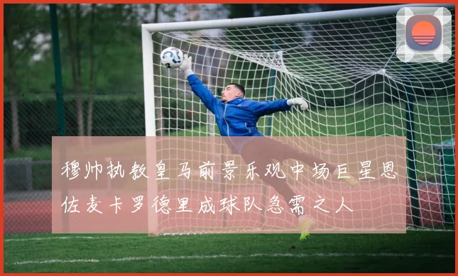 穆帅执教皇马前景乐观中场巨星恩佐麦卡罗德里成球队急需之人
