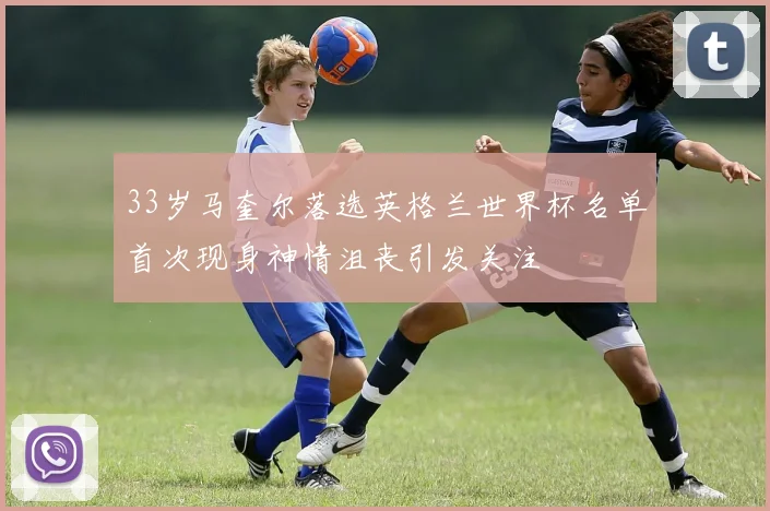 33岁马奎尔落选英格兰世界杯名单首次现身神情沮丧引发关注