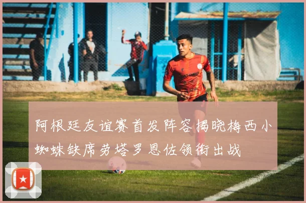 阿根廷友谊赛首发阵容揭晓梅西小蜘蛛缺席劳塔罗恩佐领衔出战
