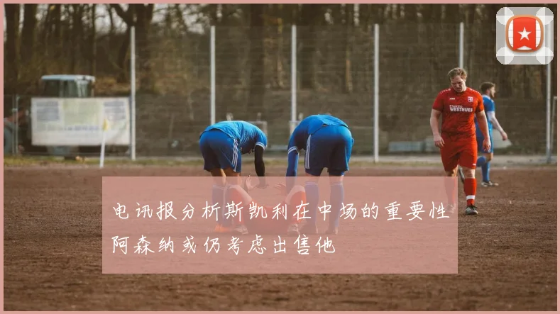 电讯报分析斯凯利在中场的重要性阿森纳或仍考虑出售他