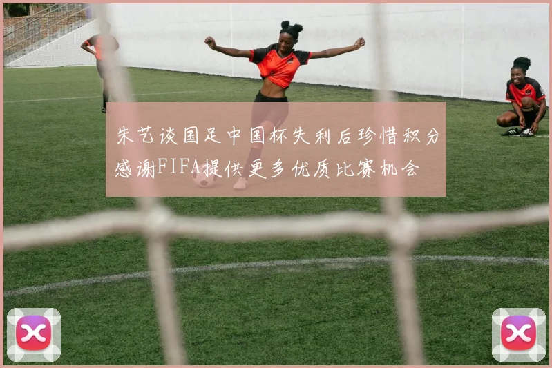 朱艺谈国足中国杯失利后珍惜积分感谢FIFA提供更多优质比赛机会